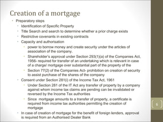 Creation of a mortgage Preparatory steps Identification of Specific Property Title Search and search to determine whether a prior charge exists Restrictive covenants in existing contracts Capacity and authorisation power to borrow money and create security under the articles of association of the company.  Shareholder’s approval under Section 293(1)(a) of the Companies Act, 1956- required for transfer of an undertaking which is relevant in case of a charge/ mortgage over substantial part of the property of the  Section 77(2) of the Companies Act- prohibition on creation of security to assist purchase of the shares of the company Consent under Section 281(i) of the Income Tax Act, 1961 Under Section 281 of the IT Act any transfer of property by a company against whom income tax claims are pending can be invalidated or reversed by the Income Tax authorities Since  mortgage amounts to a transfer of property, a certificate is required from income tax authorities permitting the creation of mortgage In case of creation of mortgage for the benefit of foreign lenders, approval is required from an Authorised Dealer Bank 