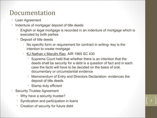 Documentation Loan Agreement Indenture of mortgage/ deposit of title deeds English or legal mortgage is recorded in an indenture of mortgage which is executed by both parties Deposit of title deeds No specific form or requirement for contract in writing- key is the intention to create mortgage  KJ Nathan v Maruthi Rao , AIR 1965 SC 430 Supreme Court held that whether there is an intention that the deeds shall be security for a debt is a question of fact and in each case the facts will have to be decided on the basis of oral, documentary or circumstantial evidence Memorandum of Entry and Directors Declaration- evidences the deposit of title deeds Stamp duty efficient Security Trustee Agreement Why have a security trustee? Syndication and participation in loans Creation of security for future debt 