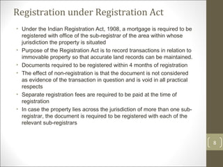 Registration under Registration Act Under the Indian Registration Act, 1908, a mortgage is required to be registered with office of the sub-registrar of the area within whose jurisdiction the property is situated Purpose of the Registration Act is to record transactions in relation to immovable property so that accurate land records can be maintained. Documents required to be registered within 4 months of registration The effect of non-registration is that the document is not considered as evidence of the transaction in question and is void in all practical respects Separate registration fees are required to be paid at the time of registration In case the property lies across the jurisdiction of more than one sub-registrar, the document is required to be registered with each of the relevant sub-registrars 