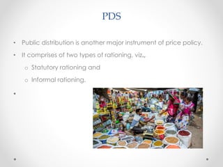 PDS
• Public distribution is another major instrument of price policy.
• It comprises of two types of rationing, viz.,
o Statutory rationing and
o Informal rationing.
•
 