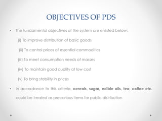 OBJECTIVES OF PDS
• The fundamental objectives of the system are enlisted below:
(i) To improve distribution of basic goods
(ii) To control prices of essential commodities
(iii) To meet consumption needs of masses
(iv) To maintain good quality at low cost
(v) To bring stability in prices
• In accordance to this criteria, cereals, sugar, edible oils, tea, coffee etc.
could be treated as precarious items for public distribution
 