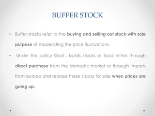 BUFFER STOCK
• Buffer stocks refer to the buying and selling out stock with sole
purpose of moderating the price fluctuations.
• Under this policy Govt., builds stocks of food either through
direct purchase from the domestic market or through imports
from outside and release these stocks for sale when prices are
going up.
 