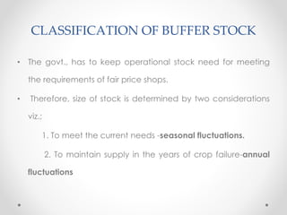 CLASSIFICATION OF BUFFER STOCK
• The govt., has to keep operational stock need for meeting
the requirements of fair price shops.
• Therefore, size of stock is determined by two considerations
viz.;
1. To meet the current needs -seasonal fluctuations.
2. To maintain supply in the years of crop failure-annual
fluctuations
 