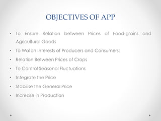 OBJECTIVES OF APP
• To Ensure Relation between Prices of Food-grains and
Agricultural Goods
• To Watch Interests of Producers and Consumers:
• Relation Between Prices of Crops
• To Control Seasonal Fluctuations
• Integrate the Price
• Stabilise the General Price
• Increase in Production
 