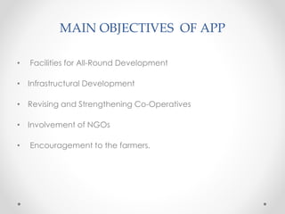 MAIN OBJECTIVES OF APP
• Facilities for All-Round Development
• Infrastructural Development
• Revising and Strengthening Co-Operatives
• Involvement of NGOs
• Encouragement to the farmers.
 