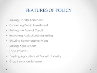 FEATURES OF POLICY
• Raising Capital Formation
• Enhancing Public Investment
• Raising the Flow of Credit
• Improving Agricultural Marketing
• Ensuring Remunerative Prices
• Raising Agro-Exports
• Land Reforms
• Treating Agriculture at Par with Industry
• Crop Insurance Scheme
 