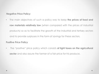 Negative Price Policy:
• The main objectives of such a policy was to keep the prices of food and
raw materials relatively low (when compared with the prices of industrial
products) so as to facilitate the growth of the industrial and tertiary sectors
and to provide surpluses in the form of savings for these sectors.
Positive Price Policy
• The “positive” price policy which consists of light taxes on the agricultural
sector and also assure the farmer of a fair price for his produce.
 