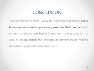 CONCLUSION
The Government’s Price Policy for agricultural produce seeks
to ensure remunerative prices to growers for their produce with
a view to encourage higher investment and production as
well as safeguarding the interests of consumers by making
available supplies at reasonable prices.
 