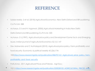 REFERENCE
• Subba reddy ,S et al, (2018).Agricultural Economics. New Delhi.Oxford and IBH publishing
Co.Pvt.Ltd. 588
• Acharya, S S and N I Agarwal .(2006).Agricultural Marketing in India.New Delhi:
Delhi.Oxford and IBH publishing Co.Pvt.Ltd. 320
• Acharya ,S S.(1997). Agricultural price policy and Development Some facts and Emerging
Issues: Indian journal of Agricultural Economics 52 (1):1-47
• Dev Mahendra and C Nuthalapati.(2010). Agricultural price policy, Farm profitability and
food security: Economic & political weekly 45 (26):174-
182https://www.researchgate.net/publication/286701161_Agricultural_price_policy_farm_
profitability_and_food_security
• Patil,Anna . 2011.Agricultural Prices and Policies . Agri Eco :
10(1).https://www.researchgate.net/publication/220028105_AGRICULTURAL_PRICES_AND_
 