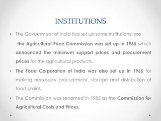 INSTITUTIONS
• The Government of India has set up some institutions are
the Agricultural Price Commission was set up in 1965 which
announced the minimum support prices and procurement
prices for the agricultural products.
• The Food Corporation of India was also set up in 1965 for
making necessary procurement, storage and distribution of
food grains.
• The Commission was renamed in 1985 as the Commission for
Agricultural Costs and Prices.
 