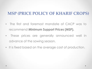 MSP (PRICE POLICY OF KHARIF CROPS)
▪ The first and foremost mandate of CACP was to
recommend Minimum Support Prices (MSP).
▪ These prices are generally announced well in
advance of the sowing season.
▪ It is fixed based on the average cost of production.
 