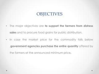 OBJECTIVES
• The major objectives are to support the farmers from distress
sales and to procure food grains for public distribution.
• In case the market price for the commodity falls below
,government agencies purchase the entire quantity offered by
the farmers at the announced minimum price.
 