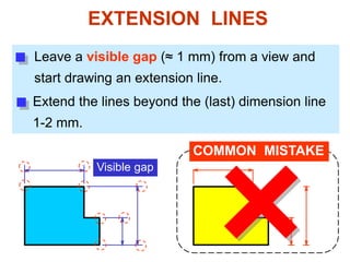 EXTENSION LINES
Leave a visible gap (≈ 1 mm) from a view and
start drawing an extension line.
Extend the lines beyond the (last) dimension line
1-2 mm.
Visible gap
COMMON MISTAKE
 