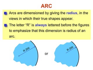 ARC
Arcs are dimensioned by giving the radius, in the
views in which their true shapes appear.
The letter “R” is always lettered before the figures
to emphasize that this dimension is radius of an
arc.
or
 