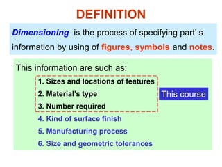 DEFINITION
Dimensioning is the process of specifying part’ s
information by using of figures, symbols and notes.
This information are such as:
1. Sizes and locations of features
2. Material’s type
3. Number required
4. Kind of surface finish
5. Manufacturing process
6. Size and geometric tolerances
This course
 