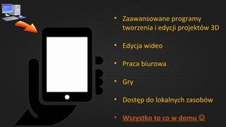 • Zaawansowane programy
tworzenia i edycji projektów 3D
• Edycja wideo
• Praca biurowa
• Gry
• Dostęp do lokalnych zasobów
• Wszystko to co w domu 
 