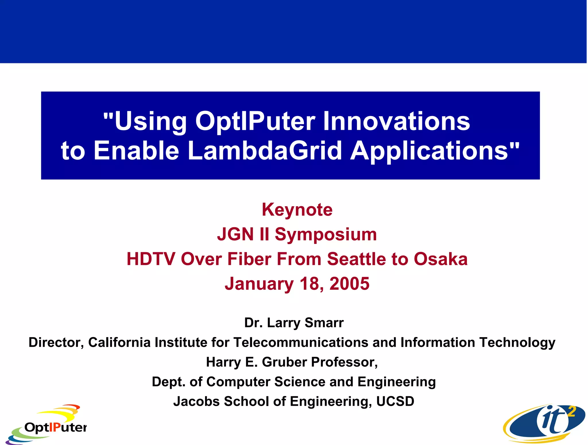 &quot; Using OptIPuter Innovations  to Enable LambdaGrid Applications &quot; Keynote JGN II Symposium HDTV Over Fiber From Seattle to Osaka January 18, 2005 Dr. Larry Smarr Director, California Institute for Telecommunications and Information Technology  Harry E. Gruber Professor,  Dept. of Computer Science and Engineering Jacobs School of Engineering, UCSD 