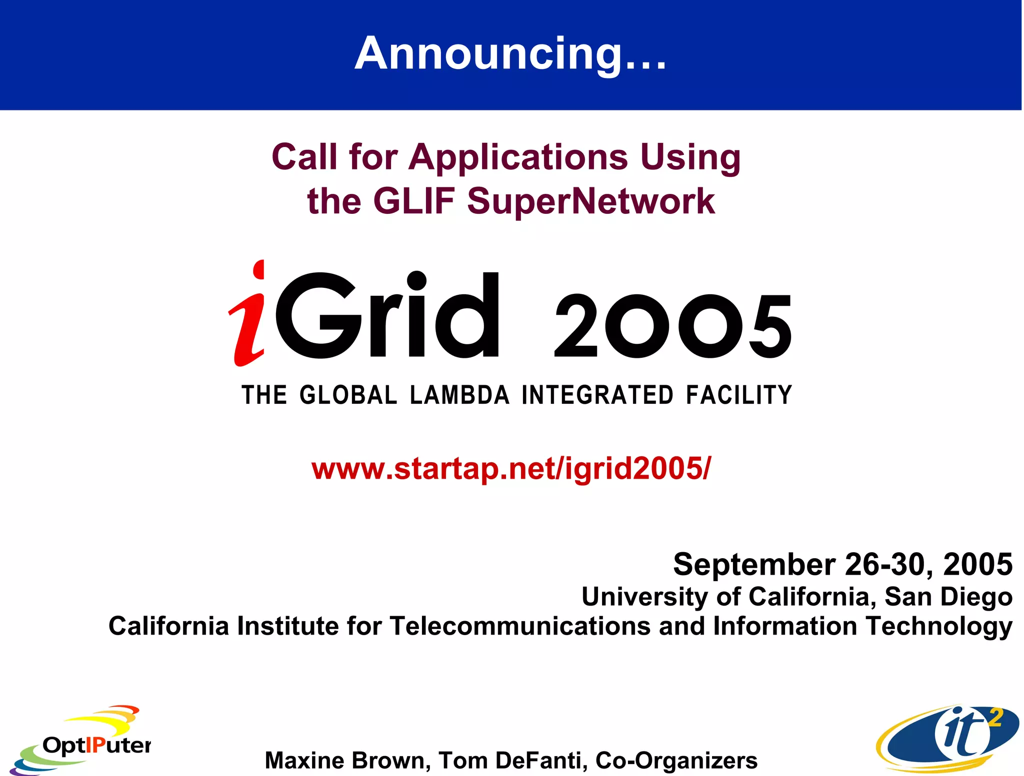 September 26-30, 2005 University of California, San Diego California Institute for Telecommunications and Information Technology Announcing… i Grid  2 oo 5 T   H   E  G   L   O   B   A   L  L   A   M   B   D   A  I   N   T   E   G   R   A   T   E   D  F   A   C   I   L   I   T   Y   Call for Applications Using  the GLIF SuperNetwork Maxine Brown, Tom DeFanti, Co-Organizers www.startap.net/igrid2005/ 