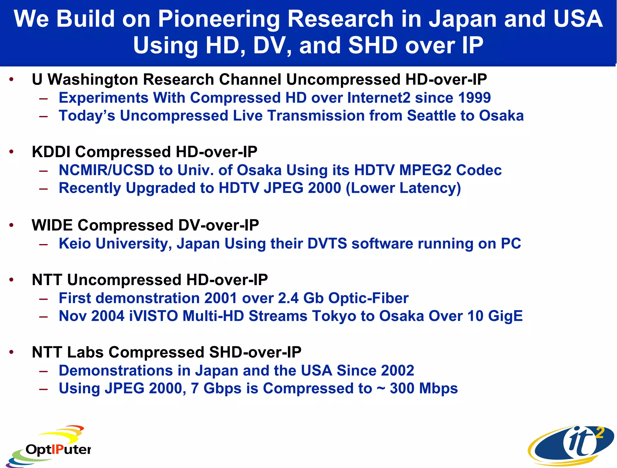 We Build on Pioneering Research in Japan and USA Using HD, DV, and SHD over IP U Washington Research Channel Uncompressed HD-over-IP Experiments With Compressed HD over Internet2 since 1999  Today’s Uncompressed Live Transmission from Seattle to Osaka KDDI Compressed HD-over-IP  NCMIR/UCSD to Univ. of Osaka Using its HDTV MPEG2 Codec Recently Upgraded to HDTV JPEG 2000 (Lower Latency) WIDE Compressed DV-over-IP  Keio University, Japan Using their DVTS software running on PC NTT Uncompressed HD-over-IP  First demonstration 2001 over 2.4 Gb Optic-Fiber Nov 2004 iVISTO Multi-HD Streams Tokyo to Osaka Over 10 GigE NTT Labs Compressed SHD-over-IP  Demonstrations in Japan and the USA Since 2002  Using JPEG 2000, 7 Gbps is Compressed to ~ 300 Mbps 