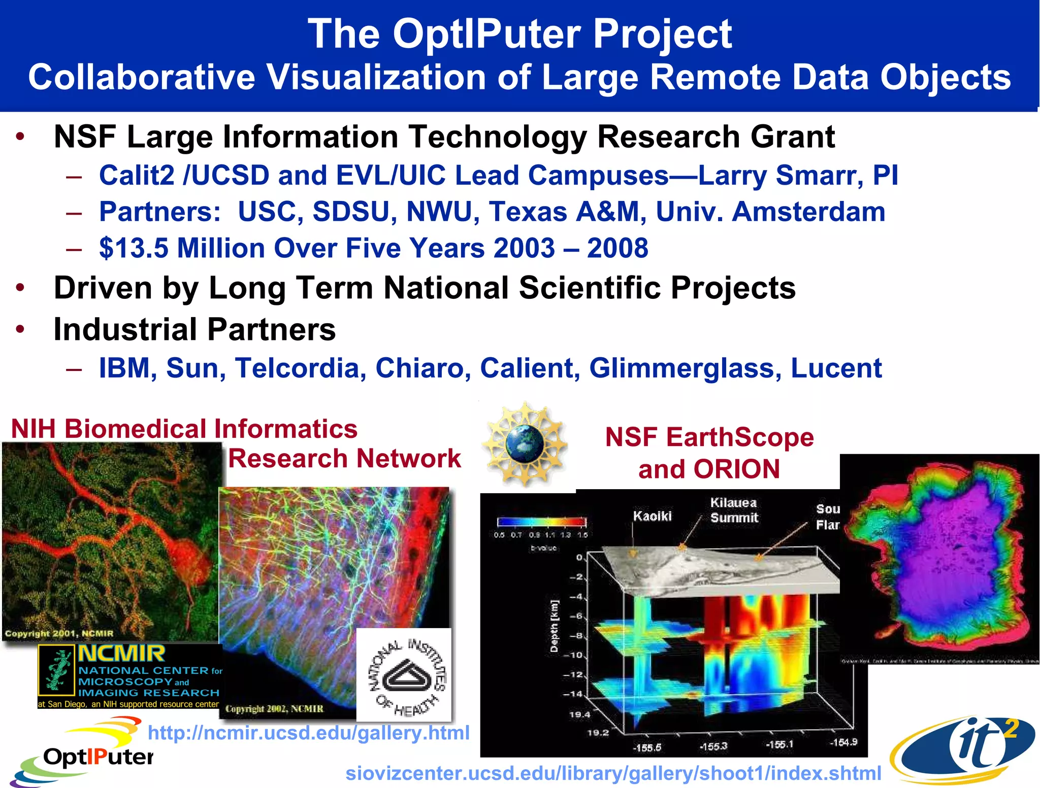The OptIPuter Project Collaborative Visualization of Large Remote Data Objects NSF Large Information Technology Research Grant Calit2 /UCSD and EVL/UIC Lead Campuses—Larry Smarr, PI Partners:  USC, SDSU, NWU, Texas A&M, Univ. Amsterdam $13.5 Million Over Five Years 2003 – 2008 Driven by Long Term National Scientific Projects Industrial Partners IBM, Sun, Telcordia, Chiaro, Calient, Glimmerglass, Lucent NIH Biomedical Informatics NSF EarthScope and ORION http://ncmir.ucsd.edu/gallery.html siovizcenter.ucsd.edu/library/gallery/shoot1/index.shtml Research Network 