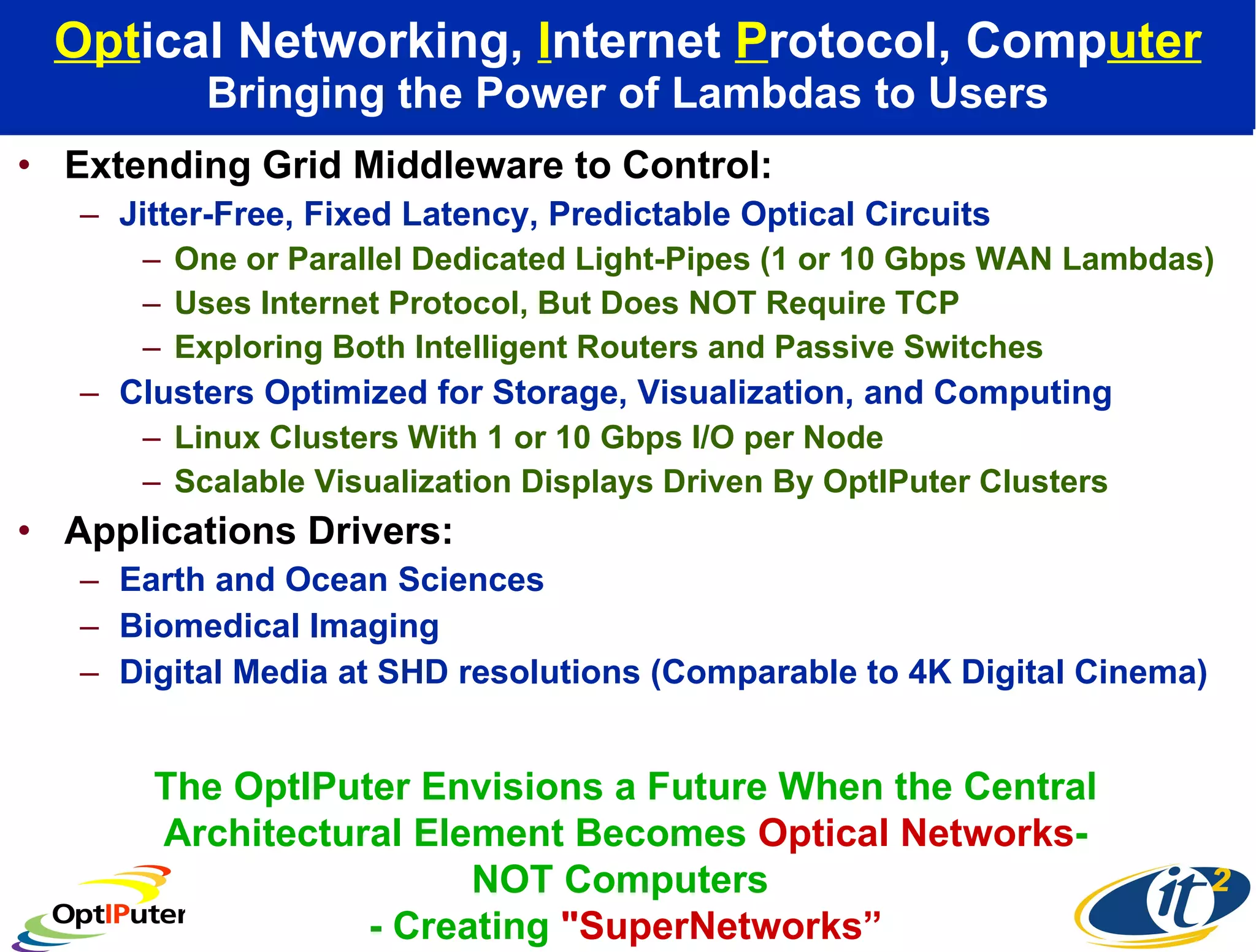 Opt ical Networking,  I nternet  P rotocol, Comp uter Bringing the Power of Lambdas to Users Extending Grid Middleware to Control: Jitter-Free, Fixed Latency, Predictable Optical Circuits One or Parallel Dedicated Light-Pipes (1 or 10 Gbps WAN Lambdas) Uses Internet Protocol, But Does NOT Require TCP  Exploring Both Intelligent Routers and Passive Switches Clusters Optimized for Storage, Visualization, and Computing Linux Clusters With 1 or 10 Gbps I/O per Node Scalable Visualization Displays Driven By OptIPuter Clusters Applications Drivers:  Earth and Ocean Sciences Biomedical Imaging Digital Media at SHD resolutions (Comparable to 4K Digital Cinema) The OptIPuter Envisions a Future When the Central Architectural Element Becomes  Optical Networks - NOT Computers  - Creating  &quot;SuperNetworks” 