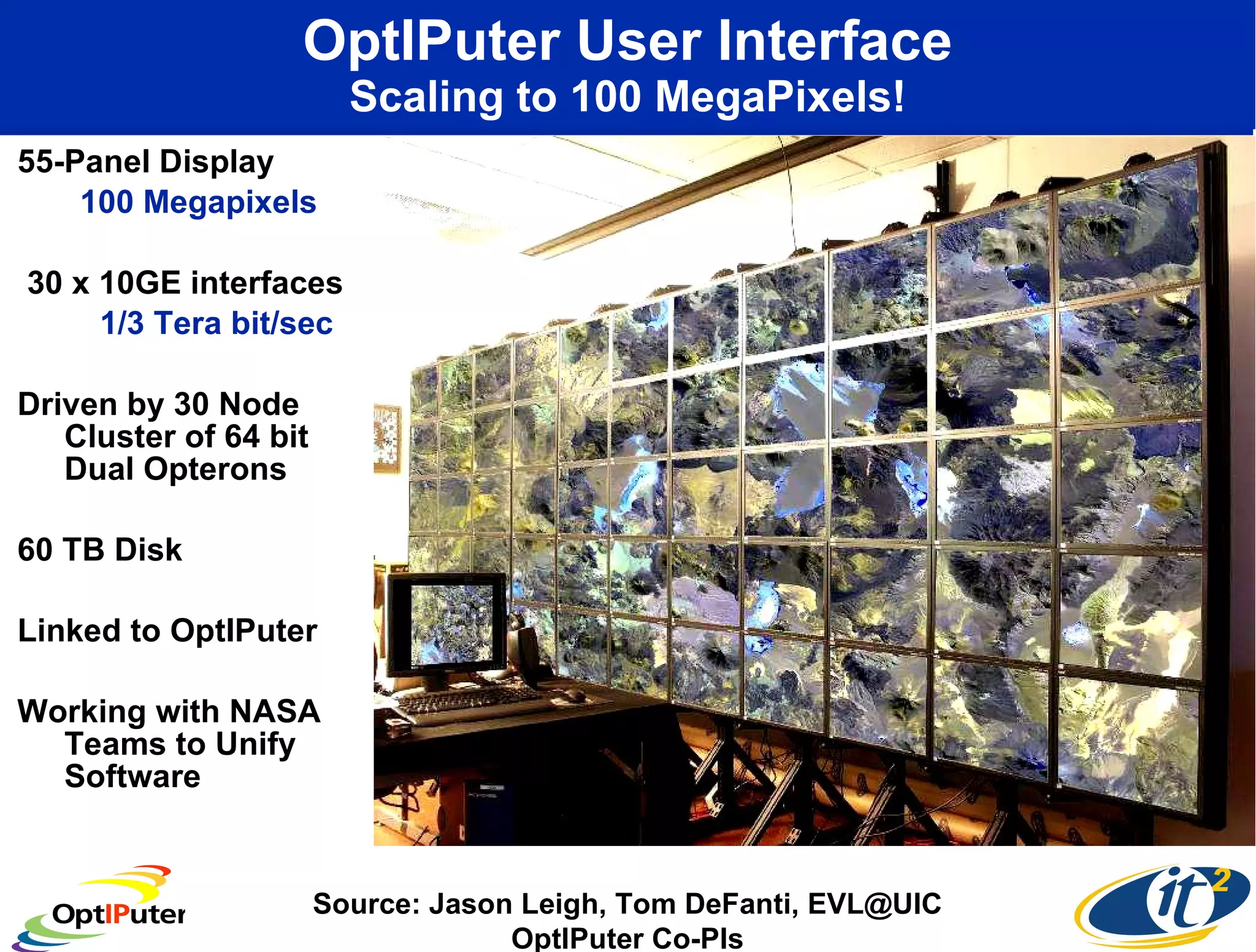 OptIPuter User Interface Scaling to 100 MegaPixels! 55-Panel Display  100 Megapixels  30 x 10GE interfaces 1/3 Tera bit/sec Driven by 30 Node Cluster of 64 bit Dual Opterons 60 TB Disk Linked to OptIPuter Working with NASA Teams to Unify Software Source: Jason Leigh, Tom DeFanti, EVL@UIC OptIPuter Co-PIs 