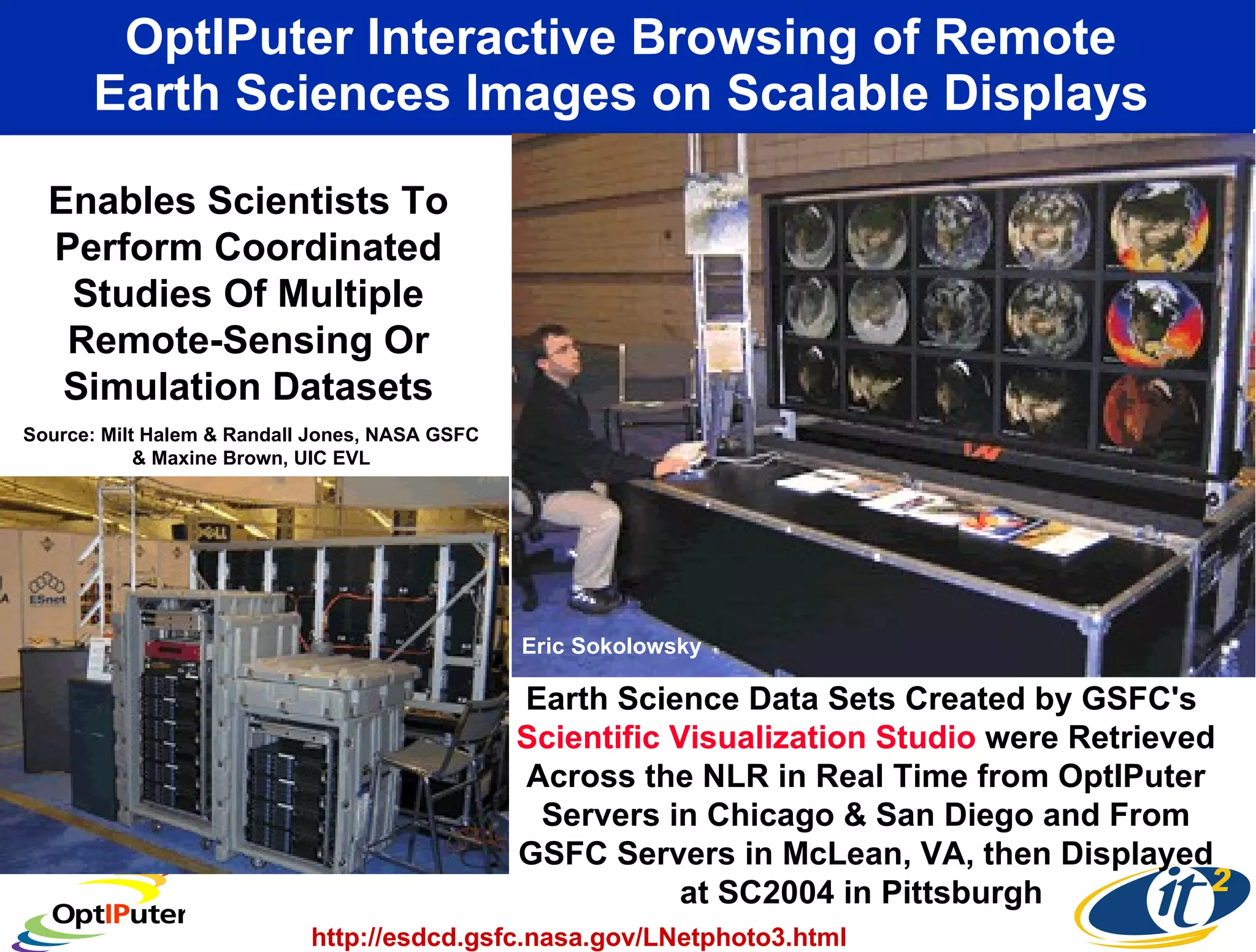 OptIPuter Interactive Browsing of Remote  Earth Sciences Images on Scalable Displays  Earth Science Data Sets Created by GSFC's  Scientific Visualization Studio  were Retrieved Across the NLR in Real Time from OptIPuter Servers in Chicago & San Diego and From GSFC Servers in McLean, VA, then Displayed at SC2004 in Pittsburgh  Enables Scientists To Perform Coordinated Studies Of Multiple Remote-Sensing Or Simulation Datasets http://esdcd.gsfc.nasa.gov/LNetphoto3.html Source: Milt Halem & Randall Jones, NASA GSFC & Maxine Brown, UIC EVL Eric Sokolowsky  