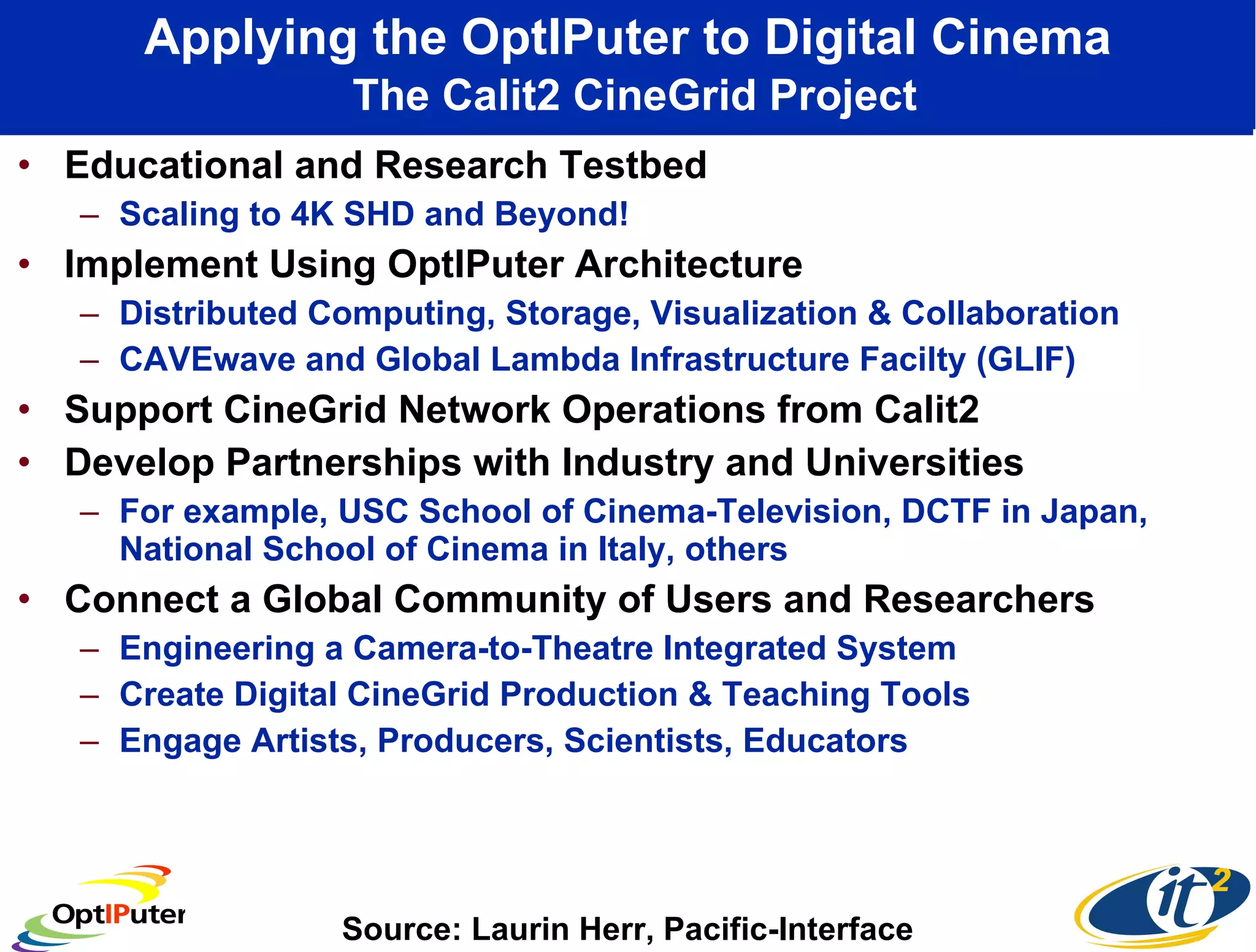 Applying the OptIPuter to Digital Cinema   The Calit2 CineGrid Project Educational and Research Testbed Scaling to 4K SHD and Beyond! Implement Using OptIPuter Architecture  Distributed Computing, Storage, Visualization & Collaboration CAVEwave and Global Lambda Infrastructure Facilty (GLIF) Support CineGrid Network Operations from Calit2 Develop Partnerships with Industry and Universities For example, USC School of Cinema-Television, DCTF in Japan, National School of Cinema in Italy, others Connect a Global Community of Users and Researchers Engineering a Camera-to-Theatre Integrated System Create Digital CineGrid Production & Teaching Tools  Engage Artists, Producers, Scientists, Educators Source: Laurin Herr, Pacific-Interface 