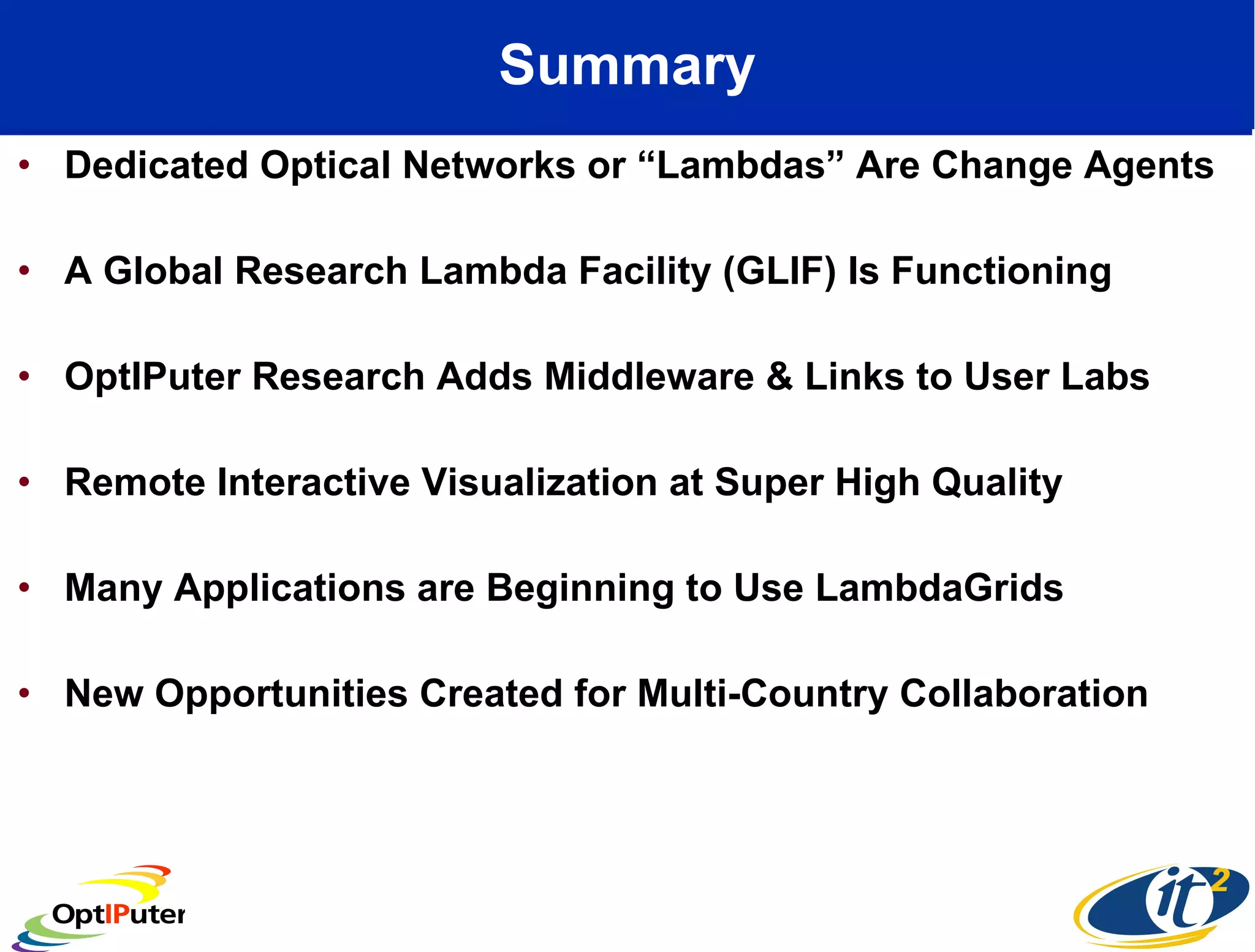 Summary Dedicated Optical Networks or “Lambdas” Are Change Agents A Global Research Lambda Facility (GLIF) Is Functioning OptIPuter Research Adds Middleware & Links to User Labs Remote Interactive Visualization at Super High Quality Many Applications are Beginning to Use LambdaGrids New Opportunities Created for Multi-Country Collaboration 