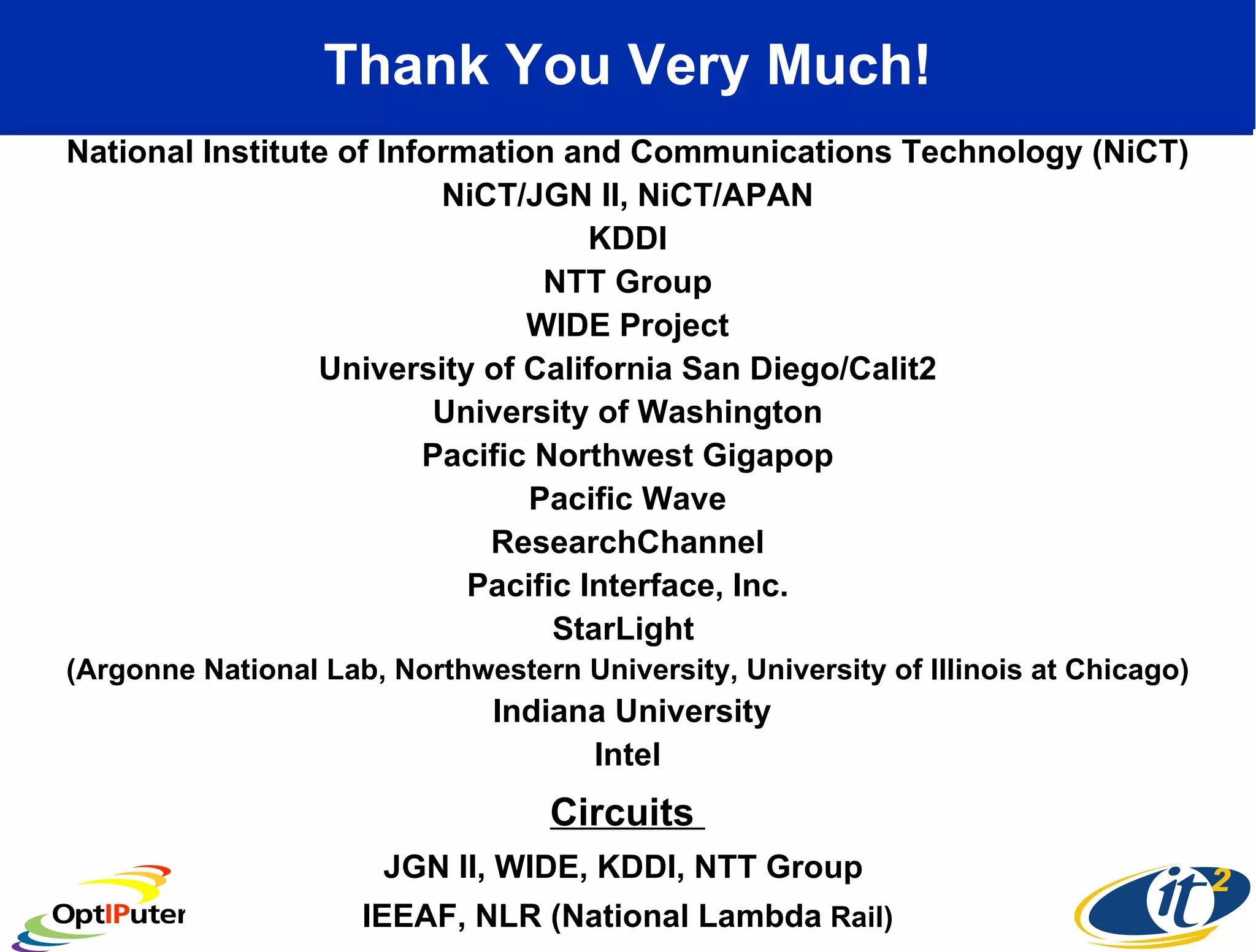 Thank You Very Much! National Institute of Information and Communications Technology (NiCT) NiCT/JGN II, NiCT/APAN KDDI NTT Group WIDE Project University of California San Diego/Calit2 University of Washington Pacific Northwest Gigapop Pacific Wave ResearchChannel Pacific Interface, Inc.  StarLight  (Argonne National Lab, Northwestern University, University of Illinois at Chicago) Indiana University Intel Circuits  JGN II, WIDE, KDDI, NTT Group  IEEAF, NLR (National Lambda  Rail) 