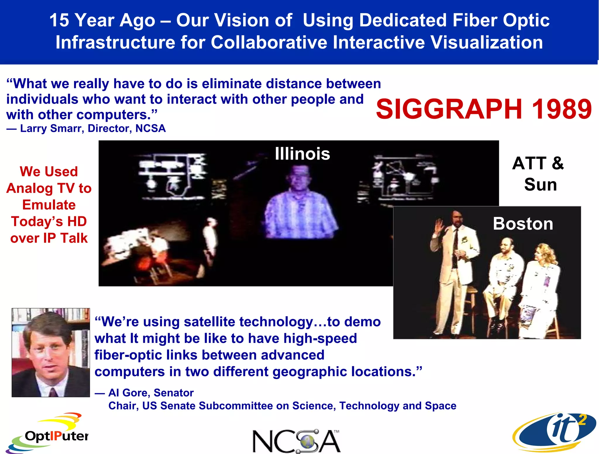 “ What we really have to do is eliminate distance between individuals who want to interact with other people and with other computers.” ― Larry Smarr, Director, NCSA 15 Year Ago – Our Vision of  Using Dedicated Fiber Optic Infrastructure for Collaborative Interactive Visualization “ We’re using satellite technology…to demo what It might be like to have high-speed  fiber-optic links between advanced  computers in two different geographic locations.” ― Al Gore, Senator Chair, US Senate Subcommittee on Science, Technology and Space Illinois Boston SIGGRAPH 1989 We Used Analog TV to Emulate Today’s HD over IP Talk ATT &  Sun 