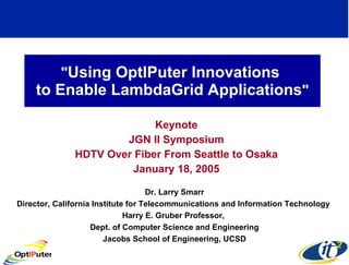 &quot; Using OptIPuter Innovations  to Enable LambdaGrid Applications &quot; Keynote JGN II Symposium HDTV Over Fiber From Seattle to Osaka January 18, 2005 Dr. Larry Smarr Director, California Institute for Telecommunications and Information Technology  Harry E. Gruber Professor,  Dept. of Computer Science and Engineering Jacobs School of Engineering, UCSD 