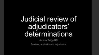 Judicial review of
adjudicators’
determinations
Jeremy Twigg QC
Barrister, arbitrator and adjudicator
 