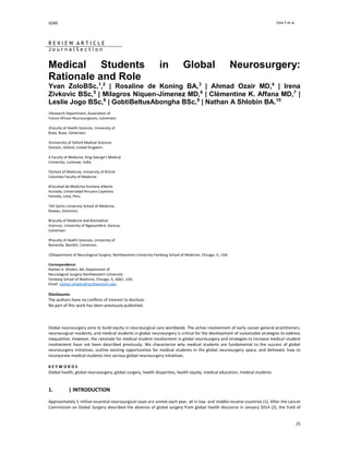 JGNS Zolo Y et al
25
R E V I E W A R T I C L E
J o u r n a l S e c t i o n
Medical Students in Global Neurosurgery:
Rationale and Role
Yvan ZoloBSc,1
,2
| Rosaline de Koning BA,3
| Ahmad Ozair MD,4
| Irena
Zivkovic BSc,5
| Milagros Niquen-Jimenez MD,6
| Clémentine K. Affana MD,7
|
Leslie Jogo BSc,8
| GobtiBeltusAbongha BSc,9
| Nathan A Shlobin BA.10
1Research Department, Association of
Future African Neurosurgeons, Cameroon.
2Faculty of Health Sciences, University of
Buea, Buea, Cameroon.
3University of Oxford Medical Sciences
Division, Oxford, United Kingdom.
4 Faculty of Medicine, King George's Medical
University, Lucknow, India.
5School of Medicine, University of British
Columbia Faculty of Medicine.
6Facultad de Medicina Humana Alberto
Hurtado, Universidad Peruana Cayetano
Heredia, Lima, Peru.
7All Saints University School of Medicine,
Roseau, Dominica.
8Faculty of Medicine and Biomedical
Sciences, University of Ngaoundéré, Garoua,
Cameroon.
9Faculty of Health Sciences, University of
Bamenda, Bambili, Cameroon.
10Department of Neurological Surgery, Northwestern University Feinberg School of Medicine, Chicago, IL, USA
Correspondence
Nathan A. Shlobin, BA, Department of
Neurological Surgery Northwestern University
Feinberg School of Medicine, Chicago, IL, 6061, USA.
Email: nathan.shlobin@northwestern.edu
Disclosures
The authors have no conflicts of interest to disclose.
No part of this work has been previously published.
Global neurosurgery aims to build equity in neurosurgical care worldwide. The active involvement of early-career general practitioners,
neurosurgical residents, and medical students in global neurosurgery is critical for the development of sustainable strategies to address
inequalities. However, the rationale for medical student involvement in global neurosurgery and strategies to increase medical student
involvement have not been described previously. We characterize why medical students are fundamental to the success of global
neurosurgery initiatives, outline existing opportunities for medical students in the global neurosurgery space, and delineate how to
incorporate medical students into various global neurosurgery initiatives.
K E Y W O R D S
Global health, global neurosurgery, global surgery, health disparities, health equity, medical education, medical students
1. | INTRODUCTION
Approximately 5 million essential neurosurgical cases are unmet each year, all in low- and middle-income countries (1). After the Lancet
Commission on Global Surgery described the absence of global surgery from global health discourse in January 2014 (2), the field of
 