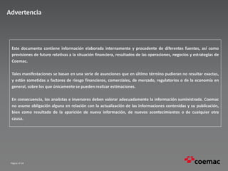 Página nº 34
Advertencia
Este documento contiene información elaborada internamente y procedente de diferentes fuentes, así como
previsiones de futuro relativas a la situación financiera, resultados de las operaciones, negocios y estrategias de
Coemac.
Tales manifestaciones se basan en una serie de asunciones que en último término pudieran no resultar exactas,
y están sometidas a factores de riesgo financieros, comerciales, de mercado, regulatorios o de la economía en
general, sobre los que únicamente se pueden realizar estimaciones.
En consecuencia, los analistas e inversores deben valorar adecuadamente la información suministrada. Coemac
no asume obligación alguna en relación con la actualización de las informaciones contenidas y su publicación,
bien como resultado de la aparición de nueva información, de nuevos acontecimientos o de cualquier otra
causa.
 