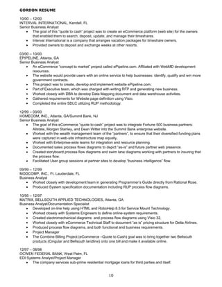GORDON RESUME
10/00 – 12/00
INTERVAL INTERNATIONAL, Kendall, FL
Senior Business Analyst
• The goal of this “quote to cash” project was to create an eCommerce platform (web site) for the owners
that enabled them to search, deposit, update, and manage their timeshares.
• Interval International is a company that arranges vacation packages for timeshare owners.
• Provided owners to deposit and exchange weeks at other resorts.
03/00 – 10/00
EPIPELINE, Atlanta, GA
Senior Business Analyst
• An eCommerce “concept to market” project called ePipeline.com. Affiliated with WebMD development
resources.
• The website would provide users with an online service to help businesses: identify, qualify and win more
government contracts.
• This project was to create, develop and implement website ePipeline.com.
• Part of Executive team, which was charged with writing RFP and generating new business.
• Worked closely with DBA to develop Data Mapping document and data warehouse activities.
• Gathered requirements for Website page definition using Visio.
• Completed the entire SDLC utilizing RUP methodology.
12/99 – 03/00
HOMECOM, INC., Atlanta, GA/Summit Bank, NJ
Senior Business Analyst
• The goal of this eCommerce “quote to cash” project was to integrate Fortune 500 business partners:
Allstate, Morgan Stanley, and Dean Witter into the Summit Bank enterprise website.
• Worked with the wealth management team of the “partners”, to ensure that their diversified funding plans
were captured in web-site infrastructure map equally,
• Worked with Enterprise-wide teams for integration and resource planning.
• Documented sales process flows diagrams to depict “as-is” and future partner web presence.
• Created storyboard process flow diagrams and swim lane diagrams working with partners to insuring that
the process flow.
• Facilitated User group sessions at partner sites to develop “business intelligence” flow.
09/99 – 12/99
MODCOMP, INC., Ft. Lauderdale, FL
Business Analyst
• Worked closely with development team in generating Programmer’s Guide directly from Rational Rose.
• Produced System specification documentation including RUP process flow diagrams.
10/95 – 12/97
MATRIX, BELLSOUTH APPLIED TECHNOLOGIES, Atlanta, GA
Business Analyst/Documentation Specialist
• Developed on-line help using HTML and RoboHelp 6.5 for Service Mount Technology.
• Worked closely with Systems Engineers to define online-system requirements.
• Created electromechanical diagrams and process flow diagrams using Visio 32.
• Worked closely with eCommerce Technical Staff to document “as is” pricing structure for Delta Airlines.
• Produced process flow diagrams, and both functional and business requirements.
• Project Manager
• The Combine Billing Project (eCommerce –Quote to Cash) goal was to bring together two Bellsouth
products (Cingular and Bellsouth landline) onto one bill and make it available online.
12/97 – 08/98
OCWEN FEDERAL BANK, West Palm, FL
EDI Systems Analyst/Project Manager
• The company services sub-prime residential mortgage loans for third parties and itself.
10
 