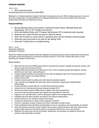 GORDON RESUME
12/13 - 3/14
• Senior Business Analyst
Georgia Department of Community Health MMIS
Medicaid is a medical assistance program that helps many people who can’t afford medical care pay for some or
all of their medical bills. It is administered by the Georgia Department of Community health (DCH) and pays
medical bills with State and Federal tax money.
Responsibilities:
• Review Medicaid policy and practices, including Provider Claims, Medicaid Rules and
Regulations, ICD-10, HL7 (Health Level Seven)
• Work with Medical Policy and IT Program Administrator HP to implement work requests.
• Research and create Provider accounts to utilize for testing
• Work with Providers to insure that HL7 standards were met and interface worked properly
• Write test case documents to be used for QA utilizing JIRA.
• Work with Testing Team to complete testing.
05/13 – 12/13
Streamline Health Inc.
Integration Consultant
Streamline Health provides solutions that help hospitals and physician groups improve efficiencies and business
processes across the enterprise to enhance and protect revenues. In this role I worked with clients on their
reporting and interface requirements.
Responsibilities:
• Work with the client and STRM project teams to document the solution, develop and test the solution, and
deliver to internal and external clients.
• Created SRS documentation that captured the “As Is” which included process flow diagrams: activity,
data flow and swim lane, utilizing Blueprint.
• Create process/installation documentation to be used by Integration team and Technical support for
installs of SAP servers and Crystal Reports.
• Utilized Oracle SOA
• Installed Crystal reports by dialing into client site and uploading reports.
• Load, analyze and integrates the client data and/or documents, using proven implementation
methodology.
• Worked with NYC hospital with HL7 on CDA Note Generation project.
• Utilized the HL7 International Business Analysis template 2013
• Worked with Data Analyst in MDM project to gather client data requirements.
• Insure that required reporting data was captured and reportable on client site.
• Organize, sort, and filter data in order to distinguish patterns and recognize trends.
• Validates that all functions perform according to the relevant specifications.
• Identify solutions to non-standard requests and issues.
• Create and collaborates to create custom integration solutions.
• Conduct moderately complex analysis and solves moderately complex issues.
• Follow established team standards and templates to ensure consistency and supportability of solutions.
• Work with all team members to gain insight to the business need(s) and draw upon their skills and the
subject matter experts to ensure the solution corresponds with the team focus and direction.
• Research and draw upon the rest of the team, department, and company as needed to ensure the
solution meets approvals as needed.
4
 