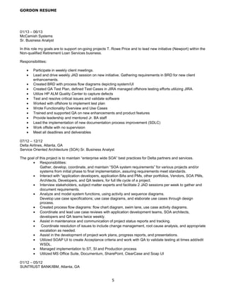 GORDON RESUME
01/13 – 06/13
McCamish Systems
Sr. Business Analyst
In this role my goals are to support on-going projects T. Rowe Price and to lead new initiative (Newport) within the
Non-qualified Retirement Loan Services business.
Responsibilities:
• Participate in weekly client meetings.
• Lead and drive weekly JAD session on new initiative. Gathering requirements in BRD for new client
enhancements.
• Created BRD with process flow diagrams depicting system/UI
• Created QA Test Plan, defined Test Cases in JIRA managed offshore testing efforts utilizing JIRA.
• Utilize HP ALM Quality Center to capture defects
• Test and resolve critical issues and validate software
• Worked with offshore to implement test plan
• Wrote Functionality Overview and Use Cases
• Trained and supported QA on new enhancements and product features
• Provide leadership and mentored Jr. BA staff
• Lead the implementation of new documentation process improvement (SDLC)
• Work offsite with no supervision
• Meet all deadlines and deliverables
07/12 – 12/12
Delta Airlines, Atlanta, GA
Service Oriented Architecture (SOA) Sr. Business Analyst
The goal of this project is to maintain “enterprise wide SOA” best practices for Delta partners and services.
• Responsibilities:
Gather, develop, coordinate, and maintain “SOA system requirements” for various projects and/or
systems from initial phase to final implementation, assuring requirements meet standards.
• Interact with “application developers, application BAs and PMs, other portfolios, Vendors, SOA PMs,
Architects, Developers, and QA testers, for full life cycle of a project.
• Interview stakeholders, subject matter experts and facilitate 2 JAD sessions per week to gather and
document requirements.
• Analyze and model system functions, using activity and sequence diagrams.
Develop use case specifications; use case diagrams, and elaborate use cases through design
process.
• Created process flow diagrams: flow chart diagram, swim lane, use case activity diagrams.
• Coordinate and lead use case reviews with application development teams, SOA architects,
developers and QA teams twice weekly.
• Assist in maintenance and communication of project status reports and tracking.
• Coordinate resolution of issues to include change management, root cause analysis, and appropriate
escalation as needed.
• Assist in the development of project work plans, progress reports, and presentations.
• Utilized SOAP UI to create Acceptance criteria and work with QA to validate testing at times add/edit
WSDL.
• Managed implementation to ST, SI and Production process
• Utilized MS Office Suite, Documentum, SharePoint, ClearCase and Soap UI
01/12 – 05/12
SUNTRUST BANK/IBM, Atlanta, GA
5
 
