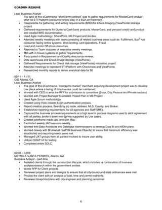 GORDON RESUME
Lead Business Analyst
The goal of this eCommerce “short-term contract” was to gather requirements for MasterCard product
offer for STI Platform (consumer online site) in a SOA environment.
• Responsible for gathering, and writing requirements (BRD) for Check Imaging (ViewPointe) storage
project.
• Gathered requirements for Quote to Cash bank products, MasterCard, and pre-paid credit card product
and created BRD documentation.
• Used Agile methodology, SharePoint, MS Project and Access
• Attended weekly meetings with team consisting of related business areas such as: Fulfillment, SunTrust
consumer facing online systems, Web-lending, card operations, Fraud.
• Lead and mentor Off-shore resources.
• Reported to Team outcome of enterprise weekly meetings.
• Met with in-house systems to gather requirements.
• Participated in Requirement and Quality Assurance reviews.
• Data warehouse and Check Image Storage (ViewPointe).
• Gathered Requirements for Check disk storage (ViewPointe) relocation project.
• Attended meetings to represent STI Platform with Checkmate and ViewPointe.
• Researched monthly reports to derive analytical data for BI.
05/11 – 11/11
GID Atlanta, GA
Lead Business Analyst
• The goal of this eCommerce, “concept to market” merchant acquiring development project was to develop
one place where a listing of foreclosures could be maintained.
• Worked with CEO to write the RFP for submission to committee (State, City, Federal and Private sectors)
• Worked with Project Manager to created Project Plan in MS Project
• Used Agile Scrum methodology
• Created using Visio created Login authentication process.
• Report creation process, Search by zip code, address, MLS, County, and Broker.
• Established reporting requirements, for all agencies and Staff SMEs.
• Captured the business process/requirements at a high level in process diagrams used to elicit agreement
with all parties, broke it down into Sprints supported by Use cases.
• Created wireframe mock-ups, and Site Map.
• Facilitated weekly JAD sessions weekly.
• Worked with Data Architects and Database Administrators to develop Data BI and MDM plans.
• Worked closely with BI Analyst (SAP BI Business Objects) to insure that maximum efficiency was
established and reporting needs were met.
• Managed UAT groups from all parties involved to insure user ability.
• Utilized SOAP UI for testing.
• Completed entire SDLC.
02/08 – 03/08
METRO ATLANTA PERMITS, Atlanta, GA
Business Analyst – part-time
• Assisted clients through the construction lifecycle, which includes: a combination of business
analysis/research within the government entities
• Wrote RFP for Client projects
• Reviewed project plans and designs to ensure that all city/county and state ordinances were met
• Provide the client with an analysis of cost, time and permit restraints.
• Reviewed blueprints/plans with city engineer and planning personnel
6
 