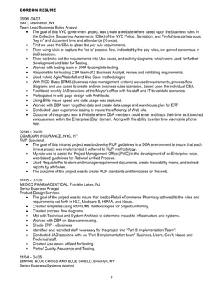 GORDON RESUME
06/06 -04/07
SAIC, Manhattan, NY
Team Lead/Business Rules Analyst
• The goal of this NYC government project was create a website where based upon the business rules in
the Collective Bargaining Agreements (CBA) of the NYC Police, Sanitation, and Firefighters parties could
“log in” and document time and attendance (Kronos).
• First we used the CBA to glean the pay rule requirements.
• Then using Visio to capture the “as is” process flow, indicated by the pay rules, we gained consensus in
JAD sessions.
• Then we broke out the requirements into Use cases, and activity diagrams, which were used for further
development and later for Testing.
• Worked with testing team in JIRA to complete testing.
• Responsible for leading CBA team of 3 Business Analyst, review and validating requirements.
• Used hybrid Agile/Waterfall and Use Case methodologies
• With FICO Blaze BRMS (business rules management system) we used requirements, process flow
diagrams and use cases to create and run business rules scenarios, based upon the individual CBA.
• Facilitated weekly JAD sessions at the Mayor’s office with his staff and IT to validate scenarios.
• Participated in web page design with Architects.
• Using BI to insure speed and data usage was captured.
• Worked with DBA team to gather data and create data usage and warehouse plan for ERP
• Conducted User experience testing to insure the efficiency of Web site.
• Outcome of this project was a Website where CBA members could enter and track their time as it touched
various areas within the Enterprise (City) domain. Along with the ability to enter time via mobile phone
app.
02/06 – 05/06
GUARDIAN INSURANCE, NYC, NY
RUP Specialist
• The goal of this Intranet project was to develop RUP guidelines in a SOA environment to insure that each
time a project was implemented it adhered to RUP methodology.
• My role was to assist the Project Management Office (PMO) in the development of an Enterprise-wide,
web-based guidelines for Rational Unified Process.
• Used RequisitePro to store and manage requirement documents, create traceability matrix, and extract
reports by attributes.
• The outcome of the project was to create RUP standards and templates on the web.
11/05 – 02/06
MEDCO PHARMACEUTICAL, Franklin Lakes, NJ
Senior Business Analyst
Product Design Services
• The goal of the project was to insure that Medco Retail eCommerce Pharmacy adhered to the rules and
requirements set forth in HL7, Medicare B, HIPAA, and Nasco.
• Created templates using RUP/UML methodologies for project uniformity.
• Created process flow diagrams
• Met with Technical and System Architect to determine impact to infrastructure and systems.
• Worked with DBA on data warehousing.
• Oracle ERP - eBusiness
• Identified and recruited staff necessary for the project into “Part B Implementation Team”.
• Conducted JAD sessions with: on “Part B implementation team” Business, Users, Gov’t, Nasco and
Technical staff.
• Created Use cases utilized for testing.
• Part of Quality Assurance and Testing.
11/04 – 04/05
EMPIRE BLUE CROSS AND BLUE SHIELD, Brooklyn, NY
Senior Business/Systems Analyst
7
 