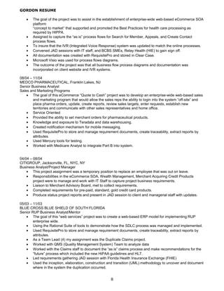 GORDON RESUME
• The goal of the project was to assist in the establishment of enterprise-wide web-based eCommerce SOA
platform
“concept to market” that supported and promoted the Best Practices for health care processing as
required by HIPPA.
• Assigned to capture the “as is” process flows for Search for Member, Appeals, and Create Contact
process flows.
• To insure that the IVR (Integrated Voice Response) system was updated to match the online processes.
• Convened JAD sessions with IT staff, and BCBS SMEs, Relay Health (HIE) to gain sign off.
• All documentation was created with RequisitePro and stored in Clear Case.
• Microsoft Visio was used for process flows diagrams.
• The outcome of the project was that all business flow process diagrams and documentation was
incorporated on client website and IVR systems.
08/04 – 11/04
MEDCO PHARMACEUTICAL, Franklin Lakes, NJ
Senior Business Analyst
Sales and Marketing Programs
• The goal of this eCommerce “Quote to Cash” project was to develop an enterprise-wide web-based sales
and marketing program that would allow the sales reps the ability to login into the system “off-site” and
place pharma orders, update, create reports, review sales targets, enter requests, establish new
territories and communicate with other sales representatives and home office.
• Service Oriented
• Provided the ability to set merchant orders for pharmaceutical products.
• Knowledge and exposure to Teradata and data warehousing.
• Created notification mechanism for mobile messaging.
• Used RequisitePro to store and manage requirement documents, create traceability, extract reports by
attributes.
• Used Mercury tools for testing.
• Worked with Medicare Analyst to integrate Part B into system.
04/04 – 08/04
CITIGROUP, Jacksonville, FL, NYC, NY
Business Analyst/Project Manager
• This project assignment was a temporary position to replace an employee that was out on leave.
• Responsibilities in the eCommerce SOA, Wealth Management, Merchant Acquiring Credit Products
project were to manage and work with IT Staff to capture project business requirements.
• Liaison to Merchant Advisory Board, met to collect requirements.
• Completed requirements for pre-paid, standard, gold credit card products.
• Produce status project reports and present in JAD session to client and managerial staff with updates.
05/03 – 11/03
BLUE CROSS BLUE SHIELD OF SOUTH FLORIDA
Senior RUP Business Analyst/Mentor
• The goal of this “web services” project was to create a web-based ERP model for implementing RUP
enterprise wide.
• Using the Rational Suite of tools to demonstrate how the SDLC process was managed and implemented.
• Used RequisitePro to store and manage requirement documents, create traceability, extract reports by
attributes.
• As a Team Lead (4) my assignment was the Duplicate Claims project.
• Worked with QMS (Quality Management System) Team to analyze data
• Worked with the Claims staff to document the “as is” claims process and make recommendations for the
“future” process which included the new HiPAA guidelines and HL7.
• Led requirements gathering JAD session with Florida Health Insurance Exchange (FHIE)
• Used the inception, elaboration, construction and transition (UML) methodology to uncover and document
where in the system the duplication occurred.
8
 