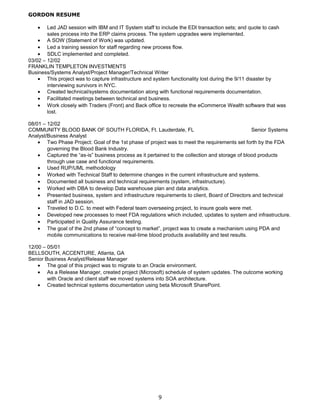 GORDON RESUME
• Led JAD session with IBM and IT System staff to include the EDI transaction sets; and quote to cash
sales process into the ERP claims process. The system upgrades were implemented.
• A SOW (Statement of Work) was updated.
• Led a training session for staff regarding new process flow.
• SDLC implemented and completed.
03/02 – 12/02
FRANKLIN TEMPLETON INVESTMENTS
Business/Systems Analyst/Project Manager/Technical Writer
• This project was to capture infrastructure and system functionality lost during the 9/11 disaster by
interviewing survivors in NYC.
• Created technical/systems documentation along with functional requirements documentation.
• Facilitated meetings between technical and business.
• Work closely with Traders (Front) and Back office to recreate the eCommerce Wealth software that was
lost.
08/01 – 12/02
COMMUNITY BLOOD BANK OF SOUTH FLORIDA, Ft. Lauderdale, FL Senior Systems
Analyst/Business Analyst
• Two Phase Project: Goal of the 1st phase of project was to meet the requirements set forth by the FDA
governing the Blood Bank Industry.
• Captured the “as-is” business process as it pertained to the collection and storage of blood products
through use case and functional requirements.
• Used RUP/UML methodology
• Worked with Technical Staff to determine changes in the current infrastructure and systems.
• Documented all business and technical requirements (system, infrastructure).
• Worked with DBA to develop Data warehouse plan and data analytics.
• Presented business, system and infrastructure requirements to client, Board of Directors and technical
staff in JAD session.
• Traveled to D.C. to meet with Federal team overseeing project, to insure goals were met.
• Developed new processes to meet FDA regulations which included, updates to system and infrastructure.
• Participated in Quality Assurance testing.
• The goal of the 2nd phase of “concept to market”, project was to create a mechanism using PDA and
mobile communications to receive real-time blood products availability and test results.
12/00 – 05/01
BELLSOUTH, ACCENTURE, Atlanta, GA
Senior Business Analyst/Release Manager
• The goal of this project was to migrate to an Oracle environment.
• As a Release Manager, created project (Microsoft) schedule of system updates. The outcome working
with Oracle and client staff we moved systems into SOA architecture.
• Created technical systems documentation using beta Microsoft SharePoint.
9
 