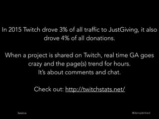 @dannydenhardTwitch.tv
In 2015 Twitch drove 3% of all traffic to JustGiving, it also
drove 4% of all donations.
When a project is shared on Twitch, real time GA goes
crazy and the page(s) trend for hours.
It’s about comments and chat.
Check out: http://twitchstats.net/
 