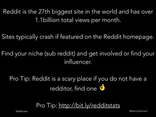 @dannydenhardReddit.com
Reddit is the 27th biggest site in the world and has over
1.1billion total views per month.
Sites typically crash if featured on the Reddit homepage.
Find your niche (sub reddit) and get involved or find your
influencer.
Pro Tip: Reddit is a scary place if you do not have a
redditor, find one 👌
Pro Tip: http://bit.ly/redditstats
 