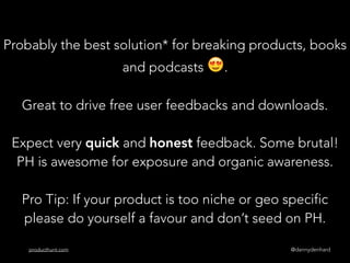 @dannydenhardproducthunt.com
Probably the best solution* for breaking products, books
and podcasts 😍.
Great to drive free user feedbacks and downloads.
Expect very quick and honest feedback. Some brutal!  
PH is awesome for exposure and organic awareness.
Pro Tip: If your product is too niche or geo specific
please do yourself a favour and don’t seed on PH.
 