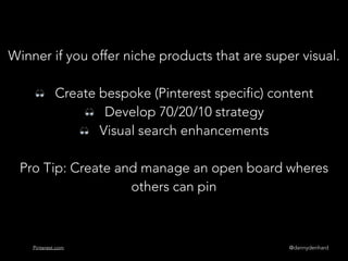 @dannydenhardPinterest.com
Winner if you offer niche products that are super visual.
👓 Create bespoke (Pinterest specific) content
👓 Develop 70/20/10 strategy
👓 Visual search enhancements
Pro Tip: Create and manage an open board wheres
others can pin
 