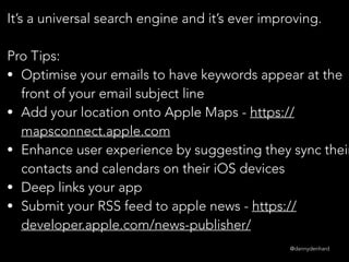 @dannydenhard
It’s a universal search engine and it’s ever improving.
Pro Tips:
• Optimise your emails to have keywords appear at the
front of your email subject line
• Add your location onto Apple Maps - https://
mapsconnect.apple.com
• Enhance user experience by suggesting they sync their
contacts and calendars on their iOS devices
• Deep links your app
• Submit your RSS feed to apple news - https://
developer.apple.com/news-publisher/
 