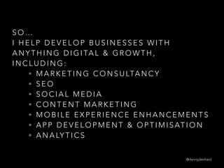 S O …
I H E L P D E V E L O P B U S I N E S S E S W I T H
A N Y T H I N G D I G I TA L & G R O W T H ,
I N C L U D I N G :
• M A R K E T I N G C O N S U LTA N C Y
• S E O
• S O C I A L M E D I A
• C O N T E N T M A R K E T I N G
• M O B I L E E X P E R I E N C E E N H A N C E M E N T S
• A P P D E V E L O P M E N T & O P T I M I S AT I O N
• A N A LY T I C S
@dannydenhard
 