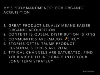 M Y 5 “ C O M M A N D M E N T S ” F O R O R G A N I C
A C Q U I S I T I O N
 
1. G R E AT P R O D U C T U S U A L LY M E A N S E A S I E R
O R G A N I C A C Q U I S I T I O N
2. C O N T E N T I S Q U E E N , D I S T R I B U T I O N I S K I N G
3. C O M M U N I T I E S A R E ( M A J O R 🔑 ) K E Y
4. S T O R I E S O F T E N T R U M P P R O D U C T -
P E R S O N A L S T O R I E S A R E V I TA L !
5. T Y P I C A L C H A N N E L S A R E S AT U R AT E D , F I N D
Y O U R N I C H E T O I N T E G R AT E I N T O Y O U R
L O N G T E R M S T R AT E G Y
@dannydenhard
 