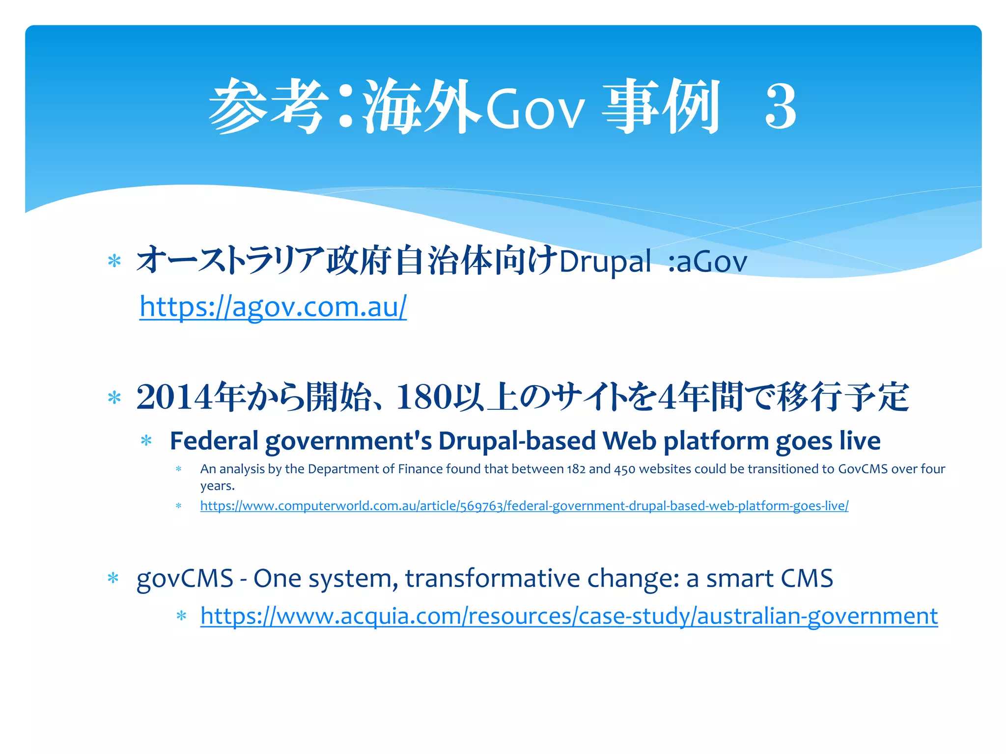  オーストラリア政府自治体向けDrupal :aGov
https://agov.com.au/
 ２０１４年から開始、１８０以上のサイトを４年間で移行予定
 Federal government's Drupal-based Web platform goes live
 An analysis by the Department of Finance found that between 182 and 450 websites could be transitioned to GovCMS over four
years.
 https://www.computerworld.com.au/article/569763/federal-government-drupal-based-web-platform-goes-live/
 govCMS - One system, transformative change: a smart CMS
 https://www.acquia.com/resources/case-study/australian-government
参考：海外Gov 事例 ３
 